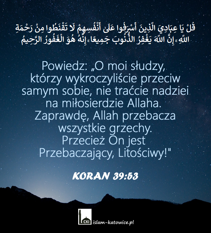 Powiedz: „O moi słudzy, którzy wykroczyliście przeciw samym sobie, nie traćcie nadziei na miłosierdzie Allaha. Zaprawdę, Allah przebacza wszystkie grzechy. Przecież On jest Przebaczający, Litościwy!" (39:53)