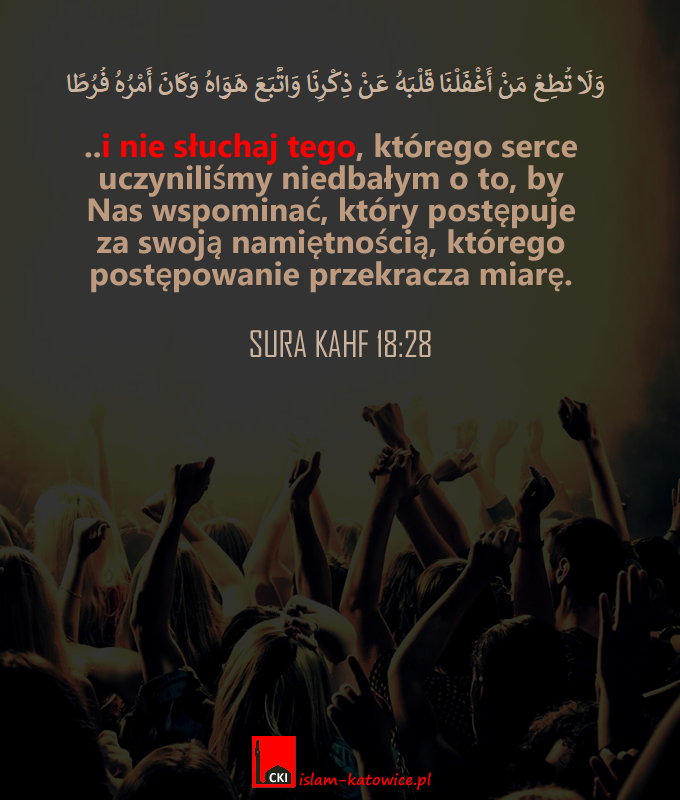 ..i nie słuchaj tego, którego serce uczyniliśmy niedbałym o to, by Nas wspominać, który postępuje za swoją namiętnością, którego postępowanie przekracza miarę. (18:28)